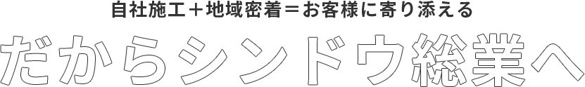 自社施工＋地域密着＝お客様に寄り添えるだからシンドウ総業へ